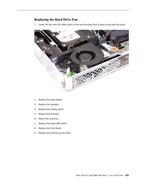 Page 105iMac (20-inch Late 2006) Take Apart —Fan, Hard Drive 105
Replacing the Hard Drive Fan
Lower the fan onto the white posts in the rear housing. Push it down snug onto the posts. 
1.  
Replace the logic board.
2.  
Replace the speakers.
3. 
Replace the display panel.
4.  
Replace the IR Board.
5. 
Attach the antennas.
6.  
Replace the lower EMI shield.
7.  
Replace the front bezel.
8.  
Replace the memory access door.
9.  