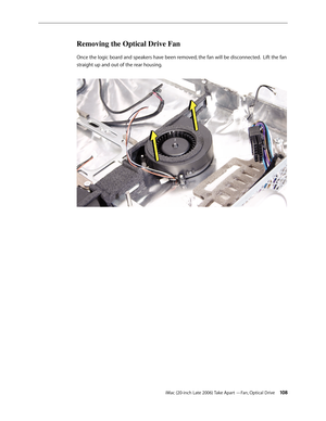 Page 108iMac (20-inch Late 2006) Take Apart —Fan, Optical Drive 108
Removing the Optical Drive Fan 
Once the logic board and speakers have been removed, the fan will be disconnected.  Lift the fan 
straight up and out of the rear housing.   
  