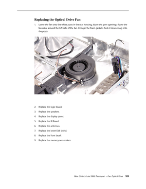 Page 109iMac (20-inch Late 2006) Take Apart —Fan, Optical Drive 109
Replacing the Optical Drive Fan
Lower the fan onto the white posts in the rear housing, above the port openings. Route the 
1.  
fan cable around the left side of the fan, through the foam gaskets. Push it down snug onto 
the posts.   
Replace the logic board. 
2.  
Replace the speakers.
3. 
Replace the display panel.
4.  
Replace the IR Board.
5. 
Replace the antennas.
6.  
Replace the lower EMI shield.
7.  
Replace the front bezel.
8....