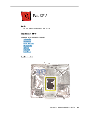 Page 110iMac (20-inch Late 2006) Take Apart —Fan, CPU 11 0
Fan, CPU
Tools
No tools are required to remove the CPU fan.
• 
Preliminary Steps
Before you begin, remove the following:
A
•  ccess door
F
•  ront bezel
Lower EMI shield
• 
Display Pane
•  l
Sp
•  eakers
Hard driv
•  e
Logic boar
•  d
Part Location 