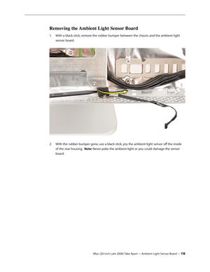 Page 118iMac (20-inch Late 2006) Take Apart —Ambient Light Sensor Board —11 8
Removing the Ambient Light Sensor Board 
With a black stick, remove the rubber bumper between the chassis and the ambient light 
1.  
sensor board.  
With the rubber bumper gone, use a black stick, pry the ambient light sensor off the inside 
2.  
of the rear housing.  Note: Never poke the ambient light or you could damage the sensor 
board. 
