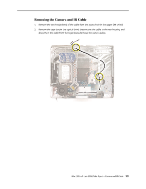 Page 121iMac (20-inch Late 2006) Take Apart —Camera and IR Cable 121
Removing the Camera and IR Cable 
Remove the two-headed end of the cable from the access hole in the upper EMI shield. 
1.  
Remove the tape (under the optical drive) that secures the cable to the rear housing and 
2.  
disconnect the cable from the logic board. Remove the camera cable.    