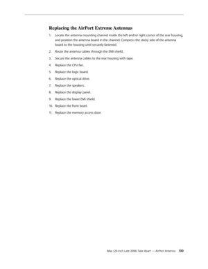Page 130iMac (20-inch Late 2006) Take Apart — AirPort Antenna 130
Replacing the AirPort Extreme Antennas
Locate the antenna mounting channel inside the left and/or right corner of the rear housing, 
1.  
and position the antenna board in the channel. Compress the sticky side of the antenna 
board to the housing until securely fastened.
Route the antenna cables through the EMI shield. 
2.  
Secure the antenna cables to the rear housing with tape.
3. 
Replace the CPU fan. 
4.  
Replace the logic board.
5. 
Replace...