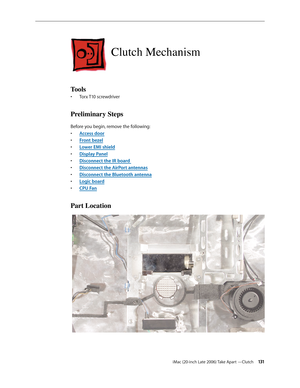 Page 131iMac (20-inch Late 2006) Take Apart —Clutch 131
Clutch Mechanism
Tools
Torx T10 screwdriver
• 
Preliminary Steps
Before you begin, remove the following:
A
•  ccess door
F
•  ront bezel
Lower EMI shield
• 
Display Pane
•  l
Disconn
•  ect the IR board 
Disco
•  nnect the AirPort antennas
Disconnect the Bluetooth antenn
•  a
Logic board
• 
CPU Fa
•  n
Part Location 