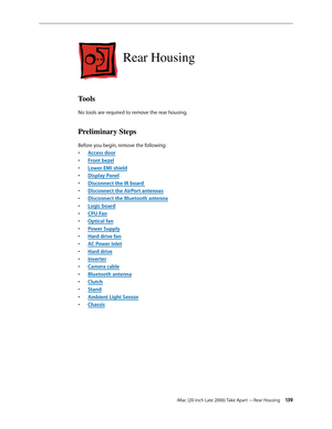 Page 139iMac (20-inch Late 2006) Take Apart —Rear Housing 13 9
Rear Housing
Tools
No tools are required to remove the rear housing.
Preliminary Steps
Before you begin, remove the following:A
•  ccess door
F
•  ront bezel
Lower EMI shield
• 
Display Pane
•  l
Disconn
•  ect the IR board 
Disco
•  nnect the AirPort antennas
Disconnect the Bluetooth antenn
•  a
Logic board
• 
•  CPU Fan
Optical fa
•  n
Power Suppl
•  y
Hard drive fa
•  n
AC
•   Power Inlet
Hard driv
•  e
Inverte
•  r
•  Camera cable
Bluetooth
•...