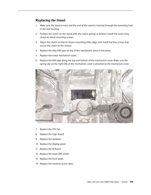 Page 144iMac (20-inch Late 2006) Take Apart —Stand 14 4
Replacing the Stand
Make sure the stand is erect and the end of the stand is inserted through the mounting hole 
1.  
in the rear housing.
Position the clutch on the stand, with the clutch springs at bottom. Install the seven long, 
2.  
clutch-to-stand mounting screws.
Adjust the clutch so that its chassis mounting holes align, and install the four screws that 
3. 
secure the clutch to the chassis.
Replace the silky EMI tape on top of the mechanism, press...