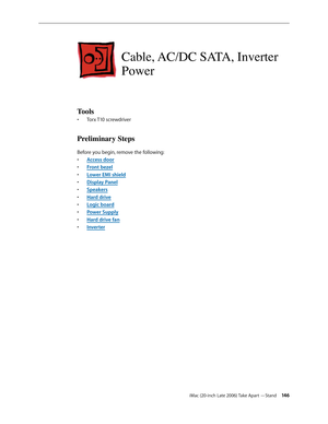 Page 146iMac (20-inch Late 2006) Take Apart —Stand 146
Cable, AC/DC SATA, Inverter 
Power
Tools
Torx T10 screwdriver
• 
Preliminary Steps
Before you begin, remove the following:
A
•  ccess door
F
•  ront bezel
Lower EMI shield
• 
Display Pane
•  l
Sp
•  eakers
Hard driv
•  e
Logic boar
•  d
Power Suppl
•  y
Hard drive fa
•  n
•  Inverter 