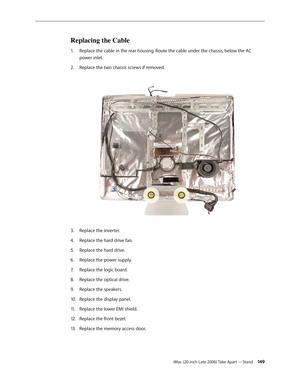 Page 149iMac (20-inch Late 2006) Take Apart —Stand 149
Replacing the Cable
Replace the cable in the rear housing. Route the cable under the chassis, below the AC 
1.  
power inlet. 
Replace the two chassis screws if removed.  
2.  
 
 
Replace the inverter.
3. 
Replace the hard drive fan.
4.  
Replace the hard drive.
5. 
Replace the power supply.
6.  
Replace the logic board.
7.  
Replace the optical drive.
8.  
Replace the speakers.
9. 
Replace the display panel.
10.  
Replace the lower EMI shield.
11 ....