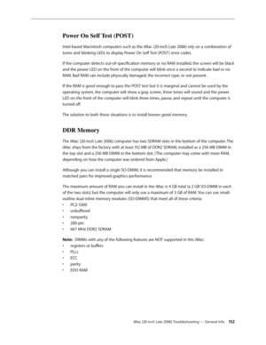 Page 152iMac (20-inch Late 2006) Troubleshooting — General Info 15 2
Power On Self Test (POST)
Intel-based Macintosh computers such as the iMac (20-inch Late 2006) rely on a combination of 
tones and blinking LEDs to display Power On Self Test (POST ) error codes.
If the computer detects out-of-specification memory or no RAM installed, the screen will be black 
and the power LED on the front of the computer will blink once a second to indicate bad or no 
RAM. Bad RAM can include physically damaged, the incorrect...