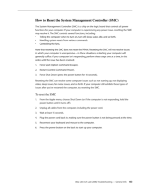 Page 153iMac (20-inch Late 2006) Troubleshooting — General Info 15 3
How to Reset the System Management Controller (SMC)
The System Management Controller (SMC) is a chip on the logic board that controls all power 
functions for your computer. If your computer is experiencing any power issue, resetting the SMC 
may resolve it. The SMC controls several functions, including:Telling the computer when to turn on, turn off, sleep, wake, idle, and so forth.
• 
Handling system resets from various commands.
•...