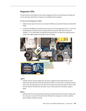 Page 154iMac (20-inch Late 2006) Troubleshooting — General Info 154
Diagnostic LEDs
The iMac (20-inch Late 2006) has three built-in diagnostic LEDs and a front power-on/sleep LED 
on the main logic board that can help you to troubleshoot the computer.
To Access the Diagnostic LEDs:
Follow the take apart instructions to remove the RAM 
1.   access door, front bezel,  and lower EMI 
shield .
Locate the SO-DIMM slot and LVDS video connector. The three diagnostic LEDs 1, 2, and 3 are 
2.  
located below the battery...