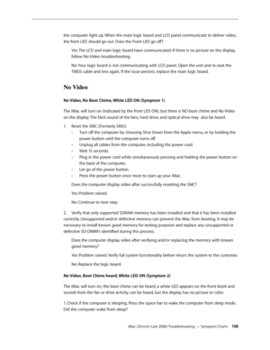 Page 158iMac (20-inch Late 2006) Troubleshooting — Symptom Charts 15 8
the computer light up. When the main logic board and LCD panel communicate to deliver video, 
the front LED should go out. Does the Front LED go off?
Yes: The LCD and main logic board have communicated. If there is no picture on the display, 
follow No Video troubleshooting.
No: Your logic board is not communicating with LCD panel. Open the unit and re-seat the 
TMDS cable and test again. If the issue persists, replace the main logic board....