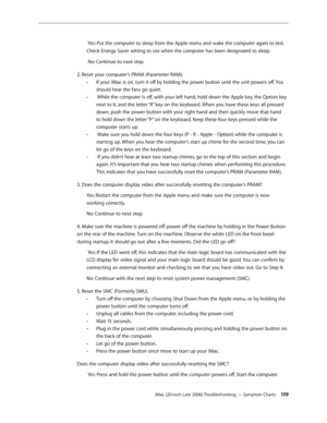 Page 159iMac (20-inch Late 2006) Troubleshooting — Symptom Charts 15 9
 Yes: Put the computer to sleep from the Apple menu and wake the computer again to test. 
Check Energy Saver setting to see when the computer has been designated to sleep.
 No: Continue to next step.
2. Reset your computer’s PRAM (Parameter RAM): If your iMac is on, turn it off by holding the power button until the unit powers off. You 
 
-
should hear the fans go quiet.
 While the computer is off, with your left hand, hold down the Apple...