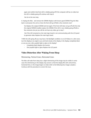 Page 160iMac (20-inch Late 2006) Troubleshooting — Symptom Charts 160
again and confirm that front LED is reliably going off. If the computer still has no video but 
the LED is reliably going off, continue with step 8.
 No: Go to the next step.
6. Unplug the iMac   and remove the SDRAM. Replace with known good SDRAM. Plug the iMac   
back in and power the unit on. Does the front LED go off after a few moments now? Yes: Replace the original SDRAM and test again. If the front LED does not go off with the only 
the...