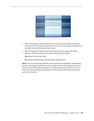 Page 162iMac (20-inch Late 2006) Troubleshooting — Symptom Charts 162
Open the Energy Saver System Preferences and temporarily set the display to sleep after 
1.  
one minute. Set the computer to sleep after ten minutes. Once the Energy Saver preferences 
have been set, wait for the display to go to sleep.
Wake the display from sleep and observe the display. Does the image on the display 
2.  
shimmer or fill with horizontal or vertical lines when waking from sleep?
Ye s : Replace the main logic board
No :...