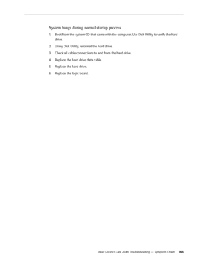 Page 166iMac (20-inch Late 2006) Troubleshooting — Symptom Charts 166
System hangs during normal startup process
Boot from the system CD that came with the computer. Use Disk Utility to verify the hard 
1.  
drive.
Using Disk Utility, reformat the hard drive.
2.  
Check all cable connections to and from the hard drive.
3. 
Replace the hard drive data cable.
4.  
Replace the hard drive.
5. 
Replace the logic board.
6.   