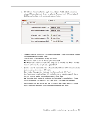 Page 168iMac (20-inch Late 2006) Troubleshooting — Symptom Charts 168
Select System Preferences from the Apple menu and open the CDs & DVDs preferences 
2.  
window. Make sure that audio CDs are set to launch iTunes and movie DVDs set to launch 
DVD Player when those media are inserted, as shown below.  
Check that the drive can read discs normally. Insert an audio CD and check whether it shows 
3. 
up on your desktop or launches iTunes.  
Does the audio CD mount on the desktop or in iTunes? 
Yes: The drive...