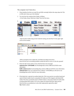 Page 169iMac (20-inch Late 2006) Troubleshooting — Symptom Charts 16 9
The computer won’t burn discs.
Check whether the drive can read CDs and DVDs normally. Perform the steps above for “CDs 
1.  
or DVDs don’t show up on the Desktop.”
Try a test burn by creating a Burn Folder, as follows.  
2.  
• In the Finder, choose “New Burn Folder” from the File menu.  
 
• Open the Burn Folder, drag an item inside for testing, and click “Burn” in the upper right 
corner of the window.  
  
• When prompted, insert a blank...