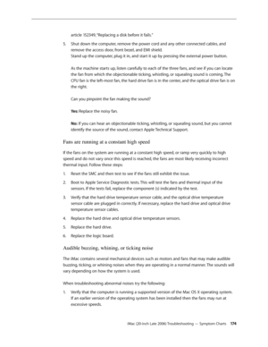 Page 174iMac (20-inch Late 2006) Troubleshooting — Symptom Charts 174
article 152349, “Replacing a disk before it fails.”
Shut down the computer, remove the power cord and any other connected cables, and 
5. 
remove the access door, front bezel, and EMI shield.  
Stand up the computer, plug it in, and start it up by pressing the external power button.  
 
As the machine starts up, listen carefully to each of the three fans, and see if you can locate 
the fan from which the objectionable ticking, whistling, or...