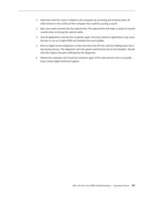 Page 175iMac (20-inch Late 2006) Troubleshooting — Symptom Charts 17 5
Determine that this noise is related to the computer by removing and shutting down all 
2.  
other devices in the vicinity of the computer that could be causing a sound.
Eject any media inserted into the optical drive. The optical drive will make a variety of normal 
3. 
sounds when accessing the optical media.
Quit all applications and test the computer again. Processor intensive applications may cause 
4.  
the fans to run at a higher RPM...