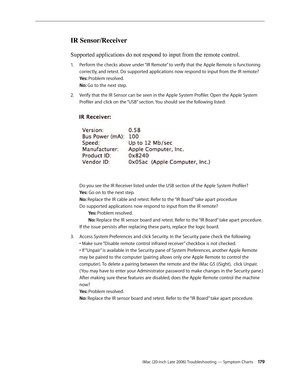 Page 179iMac (20-inch Late 2006) Troubleshooting — Symptom Charts 17 9
IR Sensor/Receiver
Supported applications do not respond to input from the remote control.
Perform the checks above under “IR Remote” to verify that the Apple Remote is functioning 
1.  
correctly, and retest. Do supported applications now respond to input from the IR remote? 
Yes: Problem resolved.  
No: Go to the next step.
Verify that the IR Sensor can be seen in the Apple System Profiler. Open the Apple System 
2.  
Profiler and click on...