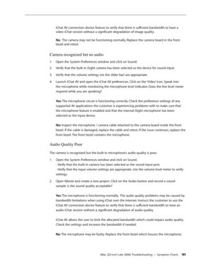 Page 181iMac (20-inch Late 2006) Troubleshooting — Symptom Charts 181
iChat AV connection doctor feature to verify that there is sufficient bandwidth to have a 
video iChat session without a significant degradation of image quality.
 
 
No :  The camera may not be functioning normally. Replace the camera board in the front 
bezel and retest.
Camera recognized but no audio
Open the System Preferences window and click on Sound. 
1.  
Verify that the built in iSight camera has been selected as the device for sound...
