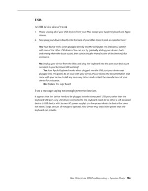 Page 186iMac (20-inch Late 2006) Troubleshooting — Symptom Charts 186
USB
A USB device doesn’t work
Please unplug all of your USB devices from your iMac except your Apple Keyboard and Apple 
1.  
mouse.
Now plug your device directly into the back of your iMac. Does it work as expected now? 
2.  
 
Yes: Your device works when plugged directly into the computer. This indicates a conflict 
with one of the other USB devices. You can test by gradually adding your devices back 
and seeing where the issue occurs, then...