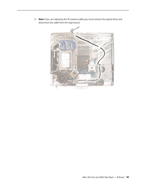 Page 40iMac (20-inch Late 2006) Take Apart — IR Board 40
Note
3.  : If you are replacing the IR /camera cable, you must remove the optical drive and 
disconnect the cable from the logic board.   