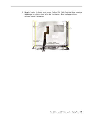 Page 50iMac (20-inch Late 2006) Take Apart — Display Panel 50
Note
9.  : If replacing the display panel, remove the lower EMI shield, the display panel mounting 
brackets (on each side), and the LV DS cable from the back of the display panel before 
returning the module to Apple .  