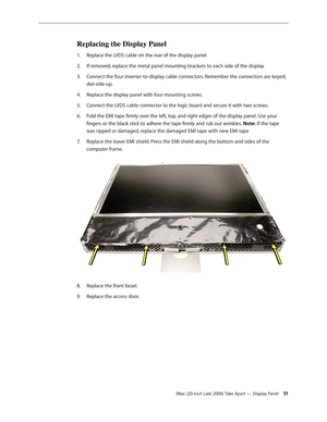 Page 51iMac (20-inch Late 2006) Take Apart — Display Panel 51
Replacing the Display Panel
Replace the LVDS cable on the rear of the display panel.
1.  
If removed, replace the metal panel mounting brackets to each side of the display.
2.  
Connect the four inverter-to-display cable connectors. Remember the connectors are keyed; 
3. 
dot-side-up. 
Replace the display panel with four mounting screws.
4.  
Connect the LVDS cable connector to the logic board and secure it with two screws.
5. 
Fold the EMI tape...