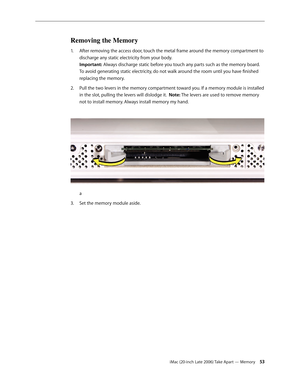 Page 53iMac (20-inch Late 2006) Take Apart — Memory 53
Removing the Memory
After removing the access door, touch the metal frame around the memory compartment to 
1.  
discharge any static electricity from your body.  
Important: Always discharge static before you touch any parts such as the memory board. 
To avoid generating static electricity, do not walk around the room until you have finished 
replacing the memory.
Pull the two levers in the memory compartment toward you. If a memory module is installed 
2....
