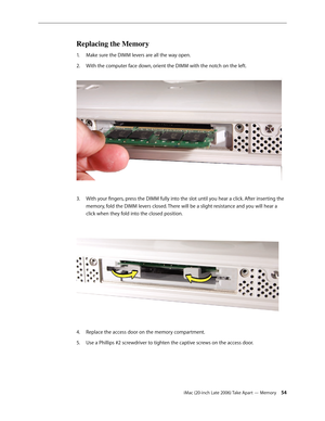 Page 54iMac (20-inch Late 2006) Take Apart — Memory 54
Replacing the Memory
Make sure the DIMM levers are all the way open. 
1.  
With the computer face down, orient the DIMM with the notch on the left.  
2.  
With your fingers, press the DIMM fully into the slot until you hear a click. After inserting the 
3. 
memory, fold the DIMM levers closed. There will be a slight resistance and you will hear a 
click when they fold into the closed position.  
Replace the access door on the memory compartment.
4.  
Use a...