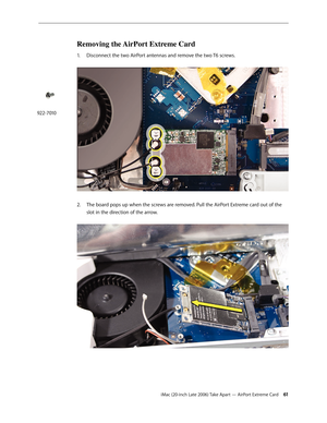 Page 61iMac (20-inch Late 2006) Take Apart — AirPort Extreme Card 61
Removing the AirPort Extreme Card
1.  Disconnect the two AirPort antennas and remove the two T6 screws.  
The board pops up when the screws are removed. Pull the AirPort Extreme card out of the 
2.  
slot in the direction of the arrow.  
 
922-7010 