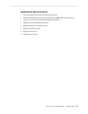 Page 67iMac (20-inch Late 2006) Take Apart — Bluetooth Board 67
Replacing the Bluetooth Board
Press the Bluetooth board onto the logic board connector.  
1.  
Connect the Bluetooth antenna to the Bluetooth board.  
2.   Note: Make sure the card and 
antenna are securely connected before installing the speakers.
Replace the two T6 Bluetooth board screws.
3. 
Replace the speakers and speaker screws. 
4.  
Replace the lower EMI shield.
5. 
Replace the front bezel.
6.  
Replace the access door.
7.   