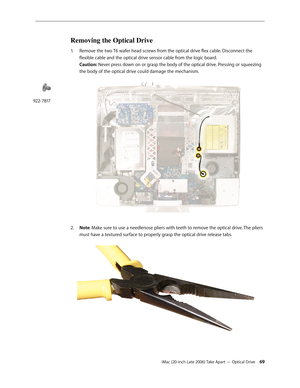 Page 69iMac (20-inch Late 2006) Take Apart — Optical Drive 69
Removing the Optical Drive
1.  Remove the two T6 wafer head screws from the optical drive flex cable. Disconnect the 
flexible cable and the optical drive sensor cable from the logic board.  
Caution: Never press down on or grasp the body of the optical drive. Pressing or squeezing 
the body of the optical drive could damage the mechanism.  
Note
2.   : Make sure to use a needlenose pliers with teeth to remove the optical drive. The pliers 
must have...