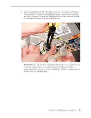 Page 70iMac (20-inch Late 2006) Take Apart — Optical Drive 70
Locate the black tabs at each side of the plastic optical drive mounting bracket. Starting at 
3. 
the release tab that is furthest from the logic board, grasp the tab with needlenose pliers, 
and flex the tab toward the optical drive flexible cable. Use one finger underneath the edge 
of the optical drive to gently lift up that corner of the drive.  
Warning: iMac main logic boards returned with physical damage such as scratches, fractures, 
or...