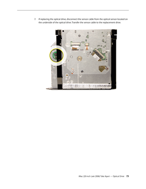 Page 73iMac (20-inch Late 2006) Take Apart — Optical Drive 73
If replacing the optical drive, disconnect the sensor cable from the optical sensor located on 
7.  
the underside of the optical drive. Transfer the sensor cable to the replacement drive.   