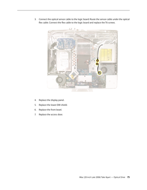 Page 75iMac (20-inch Late 2006) Take Apart — Optical Drive 75
Connect the optical sensor cable to the logic board. Route the sensor cable under the optical 
3. 
flex cable. Connect the flex cable to the logic board and replace the T6 screws.  
Replace the display panel.
4.  
Replace the lower EMI shield.
5. 
Replace the front bezel.
6.  
Replace the access door.
7.   