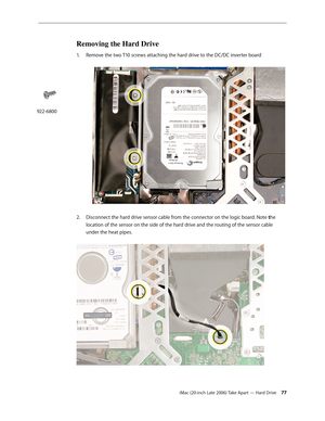 Page 77iMac (20-inch Late 2006) Take Apart — Hard Drive 77
Removing the Hard Drive
1.  Remove the two T10 screws attaching the hard drive to the DC/DC inverter board 
Disconnect the hard drive sensor cable from the connector on the logic board. Note 
2.   the 
location of the sensor on the side of the hard drive and the routing of the sensor cable 
under the heat pipes.  
 
922-6800 