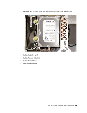 Page 82iMac (20-inch Late 2006) Take Apart — Hard Drive 82
Secure the two T10 screws on the hard drive mounting bracket to the inverter board.
 
5. 
Replace the display panel.
6.  
Replace the lower EMI shield.
7.  
Replace the front bezel.
8.  
Replace the access door.
9.  