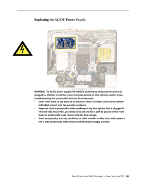 Page 86iMac (20-inch Late 2006) Take Apart —Power Supply, AC/DC 86
Replacing the AC/DC Power Supply
WARNING: The AC/DC power supply PCB remains powered up whenever the system is 
plugged in, whether or not the system has been turned on. Use extreme caution when 
troubleshooting the system with the front bezel removed. 
• Don’t work alone. In the event of an electrical shock it is important to have another 
individual present who can provide assistance.
Keep one hand in your pocket when working on any iMac...