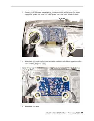 Page 87iMac (20-inch Late 2006) Take Apart —Power Supply, AC/DC 87
Connect the AC-DC power supply cable to the inverter on the left. Reconnect the power 
1.  
supply to AC power inlet cable. Tuck the AC power inlet cable under the metal chassis.  
Replace the four power supply screws. Install the machine screw (bottom right corner) first 
2.  
when installing the power supply.  
Replace the hard drive.
3.  