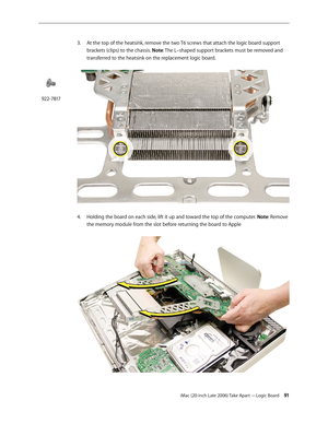 Page 91iMac (20-inch Late 2006) Take Apart —Logic Board 91
3. 
At the top of the heatsink, remove the two T6 screws that attach the logic board support 
brackets (clips) to the chassis. Note: The L–shaped support brackets must be removed and 
transferred to the heatsink on the replacement logic board.  
Holding the board on each side, lift it up and toward the top of the computer. 
4.   Note: Remove 
the memory module from the slot before returning the board to Apple   
922-7817 