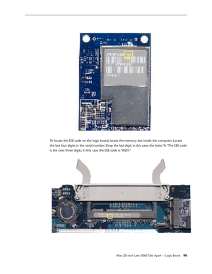 Page 96iMac (20-inch Late 2006) Take Apart —Logic Board 96
To locate the EEE code on the logic board, locate the memory slot inside the computer. Locate 
the last four digits in the serial number. Drop the last digit, in this case, the letter “A.” The EEE code 
is the next three digits. In this case the EEE code is “WZH.”   