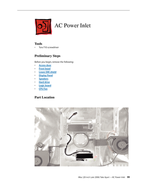 Page 99iMac (20-inch Late 2006) Take Apart —AC Power Inlet 99
AC Power Inlet
Tools
Torx T10 screwdriver
• 
Preliminary Steps
Before you begin, remove the following:
A
•  ccess door
F
•  ront bezel
Lower EMI shield
• 
Display Pane
•  l
Sp
•  eakers
Hard driv
•  e
Logic boar
•  d
CPU Fa
•  n
Part Location 