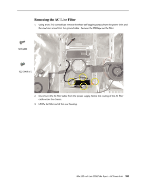 Page 100iMac (20-inch Late 2006) Take Apart —AC Power Inlet 100
Removing the AC Line Filter 
1.  Using a torx T10 screwdriver, remove the three self-tapping screws from the power inlet and 
the machine screw from the ground cable . Remove the EMI tape on the filter.   
Disconnect the AC filter cable from the power supply. Notice the routing of the AC filter 
2.  
cable under the chassis. 
Lift the AC filter out of the rear housing.  
3. 
922-6800
922-7069 (x1) 