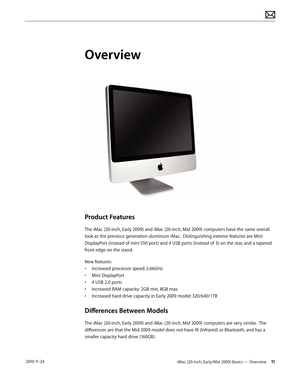 Page 11iMac (20-inch, Early/Mid 2009) Basics — Overview 11 2010-11-24
Overview
Product Features
The iMac (20-inch, Early 2009) and iMac (20-inch, Mid 2009) computers have the same overall 
look as the previous generation aluminum iMac.  Distinguishing exterior features are Mini 
DisplayPort (instead of mini DVI port) and 4 USB ports (instead of 3) on the rear, and a tapered 
front edge on the stand.
New features:
• Increased processor speed: 2.66GHz
•  Mini DisplayPort
•  4 USB 2.0 ports
•  Increased RAM...
