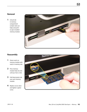 Page 102iMac (20-inch, Early/Mid 2009) Take Apart — Memory 102 2010-11-24
Removal
1 
Untuck tab 
in memory 
compartment  
(a black stick can 
help) and pull it 
to eject installed 
memory module.
Reassembly
1 
Orient notch on 
memory module with 
notch in memory slot.
2 Press memory 
module fully into slot 
until you hear a click.
3 Fold black plastic tab 
over each memory 
module.
4 Replace access door 
and tighten captive 
screw.  