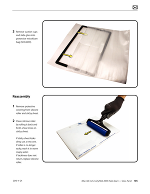 Page 105iMac (20-inch, Early/Mid 2009) Take Apart — Glass Panel 105 2010-11-24
3 Remove suction cups 
and slide glass into 
protective microfoam 
bag (922-8259).
Reassembly
1 
Remove protective 
covering from silicone 
roller and sticky sheet.
2 Clean silicone roller 
by rolling it back and 
forth a few times on 
sticky sheet. 
 
If sticky sheet looks 
dirty, use a new one.  
If roller is no longer 
tacky, wash it in warm 
soapy water.   
If tackiness does not 
return, replace silicone 
roller.  