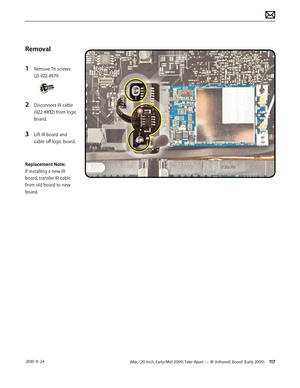 Page 117iMac (20-inch, Early/Mid 2009) Take Apart — IR (Infrared) Board (Early 2009) 117 2010-11-24
Removal
1 
Remove T6 screws: 
(2) 922-8579
2 Disconnect IR cable 
(922-8832) from logic 
board.
3 Lift IR board and 
cable off logic board.
Replacement Note:  
If installing a new IR 
board, transfer IR cable 
from old board to new 
board.  